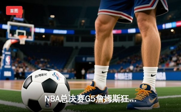 NBA总决赛G5詹姆斯狂砍40分三双 湖人加时险胜热火夺赛点