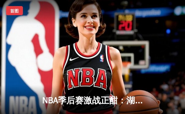 NBA季后赛激战正酣：湖人主场逆转勇士，詹姆斯40分导演惊天翻盘