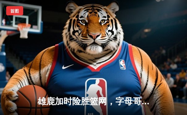 雄鹿加时险胜篮网，字母哥44分14篮板制霸内线，杜兰特空砍39分