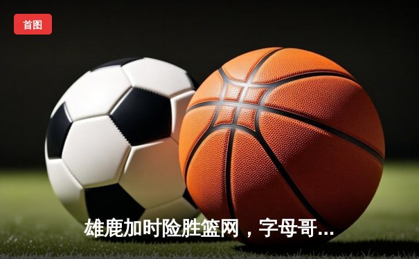雄鹿加时险胜篮网，字母哥44分14篮板制霸内线，杜兰特空砍32分